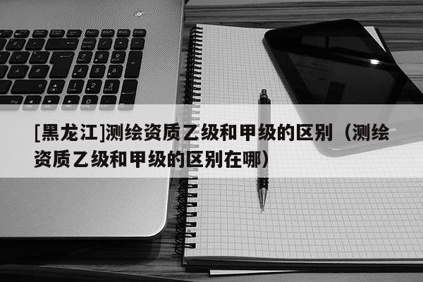 [黑龍江]測繪資質乙級和甲級的區別（測繪資質乙級和甲級的區別在哪）