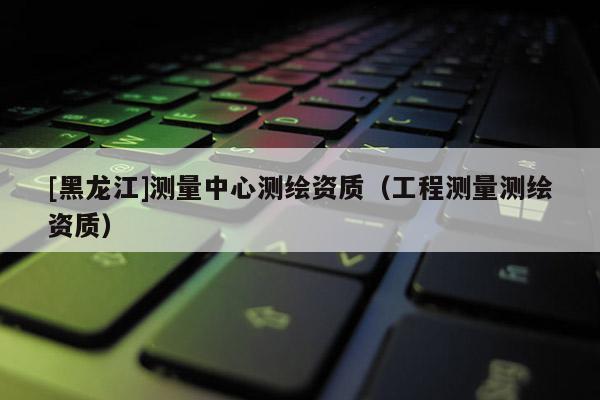 [黑龍江]測量中心測繪資質（工程測量測繪資質）