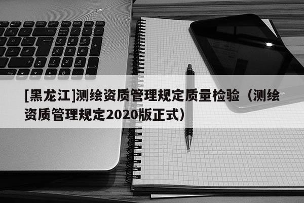 [黑龍江]測繪資質管理規定質量檢驗（測繪資質管理規定2020版正式）