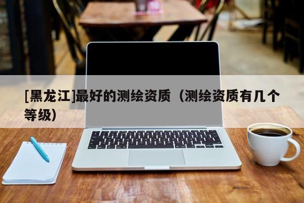 [黑龍江]最好的測繪資質（測繪資質有幾個等級）
