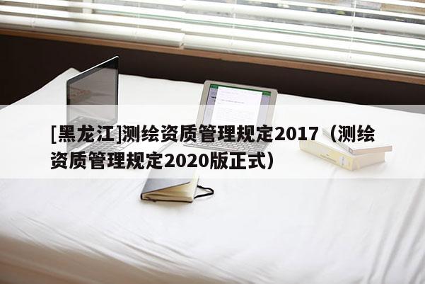 [黑龍江]測繪資質管理規定2017（測繪資質管理規定2020版正式）
