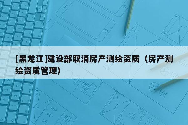 [黑龍江]建設部取消房產測繪資質（房產測繪資質管理）