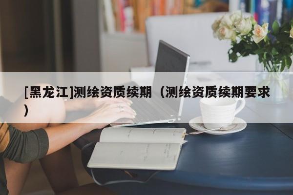 [黑龍江]測繪資質續期（測繪資質續期要求）