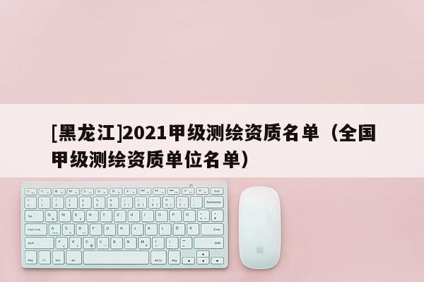 [黑龍江]2021甲級測繪資質名單（全國甲級測繪資質單位名單）
