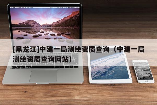 [黑龍江]中建一局測繪資質查詢（中建一局測繪資質查詢網站）