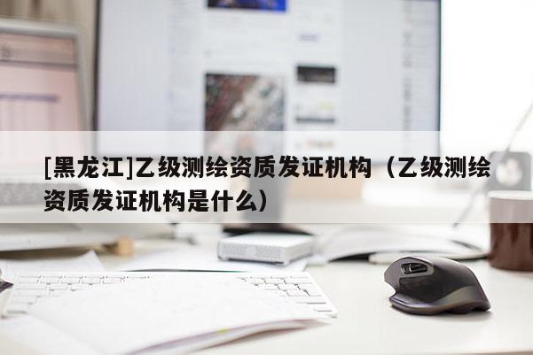 [黑龍江]乙級測繪資質發證機構（乙級測繪資質發證機構是什么）