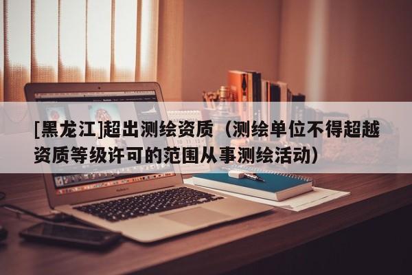 [黑龍江]超出測繪資質（測繪單位不得超越資質等級許可的范圍從事測繪活動）