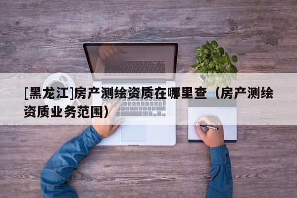 [黑龍江]房產測繪資質在哪里查（房產測繪資質業務范圍）