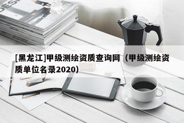 [黑龍江]甲級測繪資質查詢網（甲級測繪資質單位名錄2020）