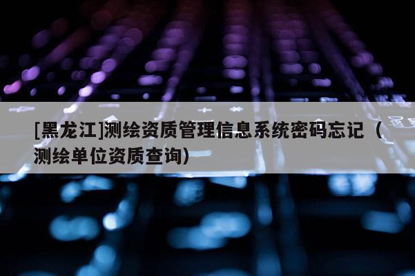 [黑龍江]測繪資質管理信息系統密碼忘記（測繪單位資質查詢）
