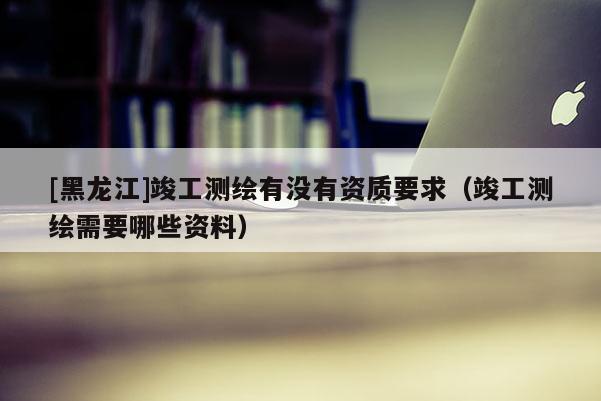 [黑龍江]竣工測繪有沒有資質要求（竣工測繪需要哪些資料）
