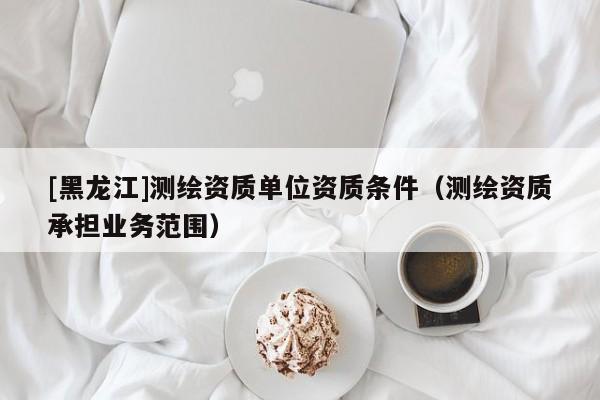 [黑龍江]測繪資質單位資質條件（測繪資質承擔業務范圍）