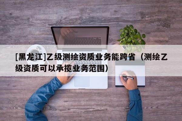 [黑龍江]乙級測繪資質業務能跨省（測繪乙級資質可以承攬業務范圍）