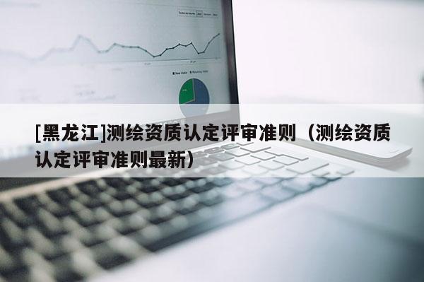 [黑龍江]測繪資質認定評審準則（測繪資質認定評審準則最新）