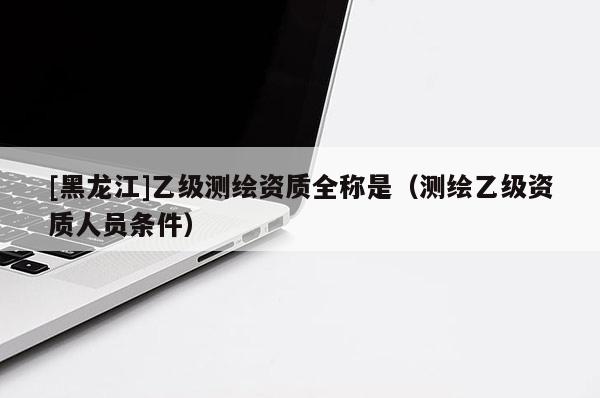[黑龍江]乙級測繪資質全稱是（測繪乙級資質人員條件）