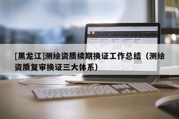 [黑龍江]測繪資質續期換證工作總結（測繪資質復審換證三大體系）