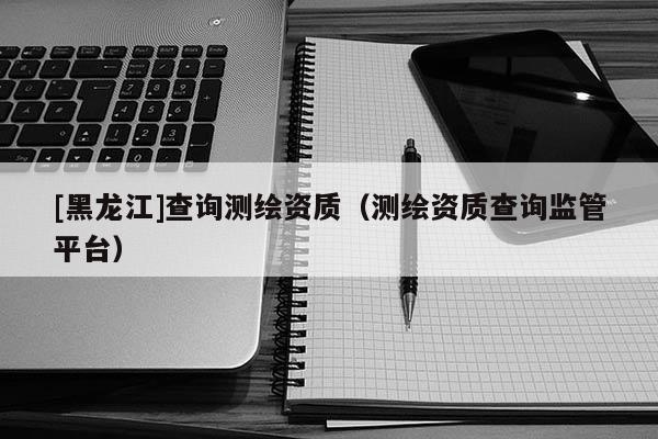 [黑龍江]查詢測繪資質（測繪資質查詢監管平臺）