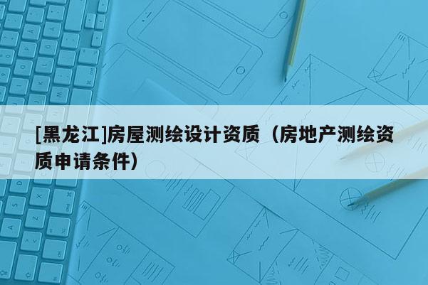 [黑龍江]房屋測繪設計資質（房地產測繪資質申請條件）
