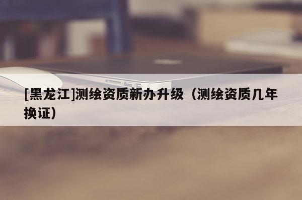 [黑龍江]測繪資質新辦升級（測繪資質幾年換證）
