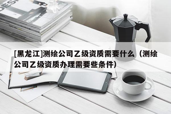 [黑龍江]測繪公司乙級資質需要什么（測繪公司乙級資質辦理需要些條件）