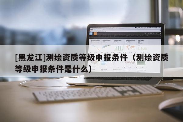 [黑龍江]測繪資質等級申報條件（測繪資質等級申報條件是什么）