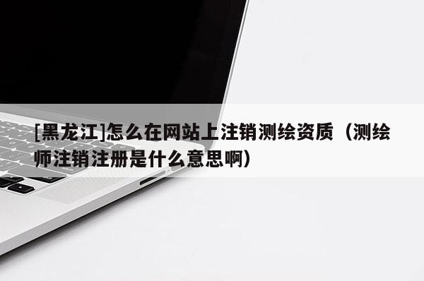 [黑龍江]怎么在網站上注銷測繪資質（測繪師注銷注冊是什么意思啊）