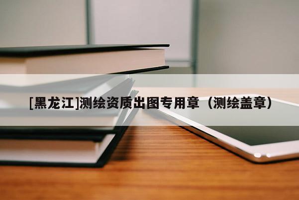 [黑龍江]測繪資質出圖專用章（測繪蓋章）