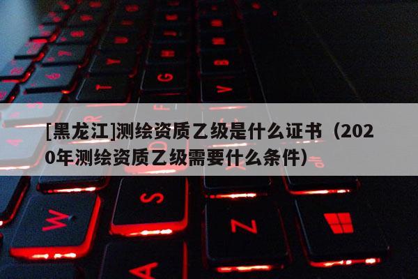 [黑龍江]測繪資質乙級是什么證書（2020年測繪資質乙級需要什么條件）