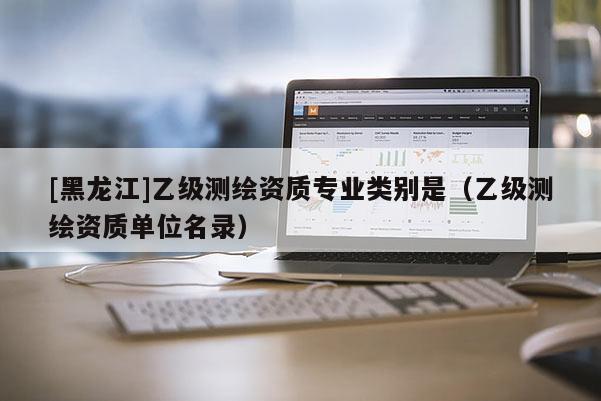 [黑龍江]乙級測繪資質專業類別是（乙級測繪資質單位名錄）