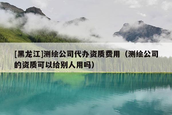 [黑龍江]測繪公司代辦資質費用（測繪公司的資質可以給別人用嗎）