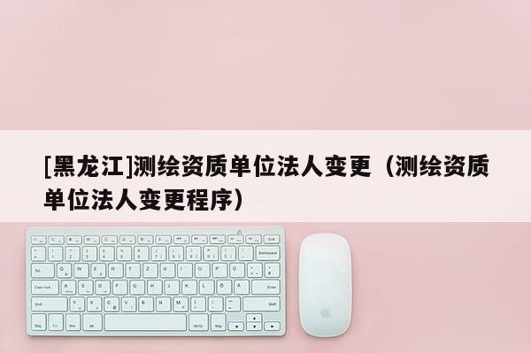[黑龍江]測繪資質單位法人變更（測繪資質單位法人變更程序）