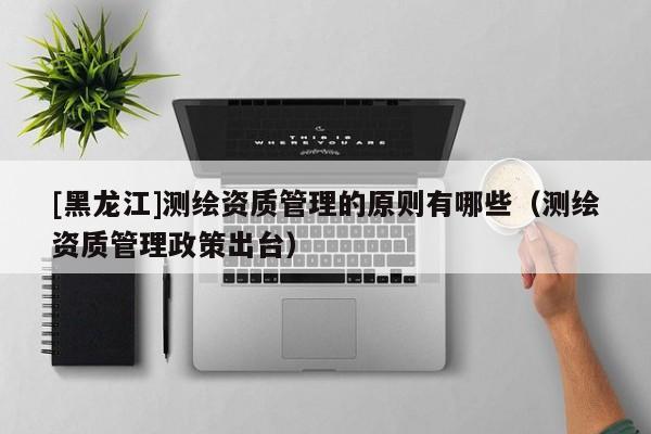 [黑龍江]測繪資質管理的原則有哪些（測繪資質管理政策出臺）