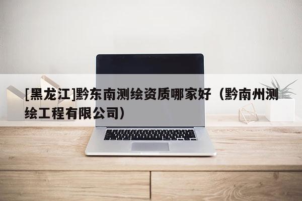 [黑龍江]黔東南測繪資質哪家好（黔南州測繪工程有限公司）
