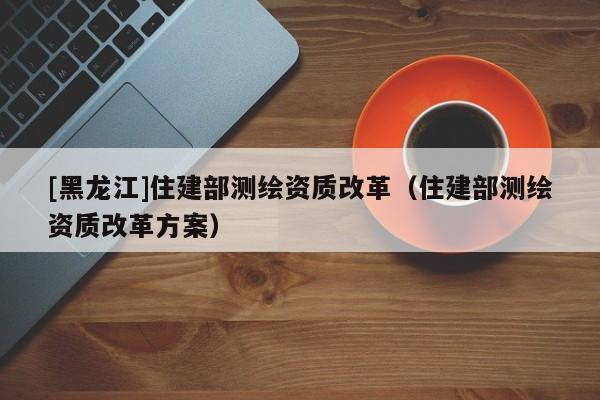 [黑龍江]住建部測繪資質改革（住建部測繪資質改革方案）