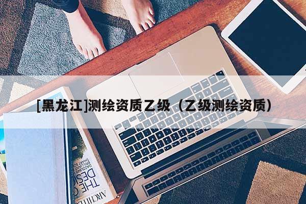[黑龍江]測繪資質乙級（乙級測繪資質）