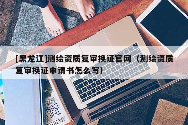 [黑龍江]測繪資質復審換證官網（測繪資質復審換證申請書怎么寫）