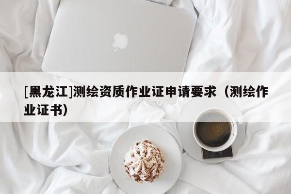 [黑龍江]測繪資質作業證申請要求（測繪作業證書）