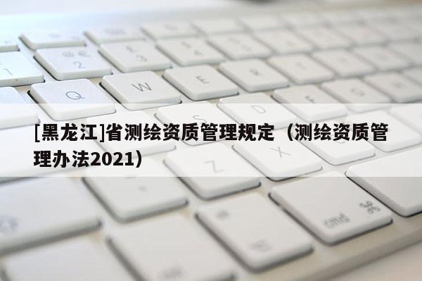 [黑龍江]省測繪資質管理規定（測繪資質管理辦法2021）