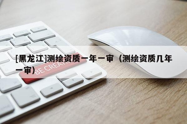 [黑龍江]測繪資質一年一審（測繪資質幾年一審）