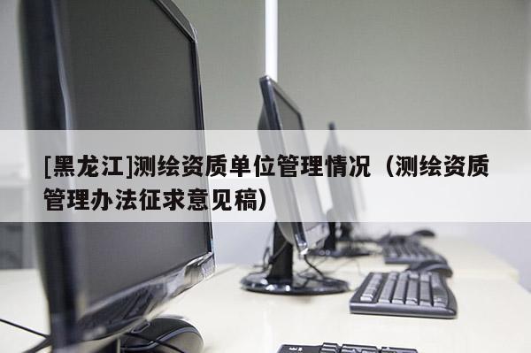 [黑龍江]測繪資質單位管理情況（測繪資質管理辦法征求意見稿）