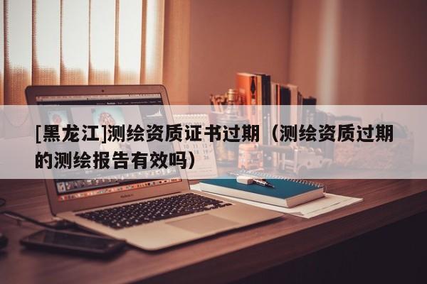 [黑龍江]測繪資質證書過期（測繪資質過期的測繪報告有效嗎）