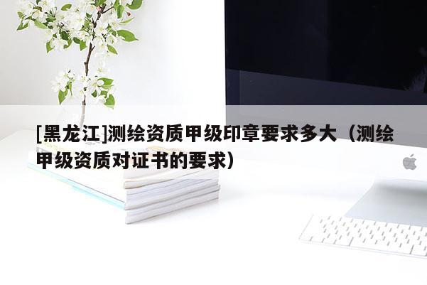 [黑龍江]測繪資質甲級印章要求多大（測繪甲級資質對證書的要求）