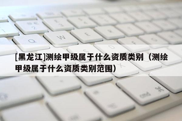 [黑龍江]測繪甲級屬于什么資質類別（測繪甲級屬于什么資質類別范圍）