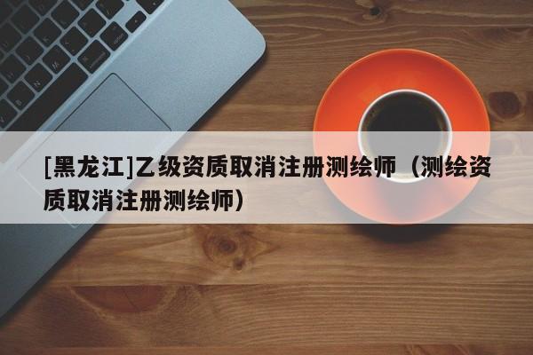 [黑龍江]乙級資質取消注冊測繪師（測繪資質取消注冊測繪師）