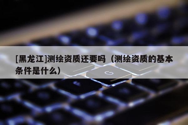 [黑龍江]測繪資質還要嗎（測繪資質的基本條件是什么）