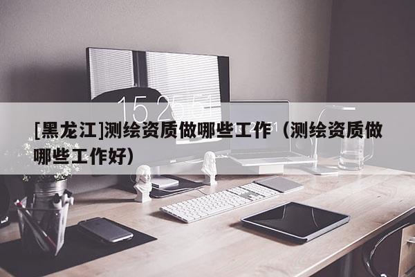 [黑龍江]測繪資質做哪些工作（測繪資質做哪些工作好）
