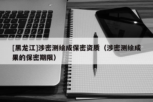 [黑龍江]涉密測繪成保密資質（涉密測繪成果的保密期限）