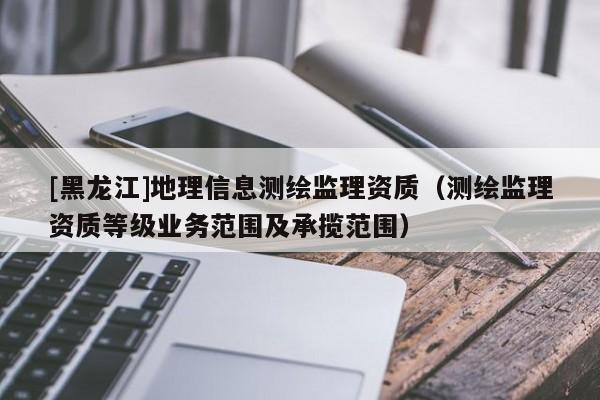 [黑龍江]地理信息測繪監理資質（測繪監理資質等級業務范圍及承攬范圍）