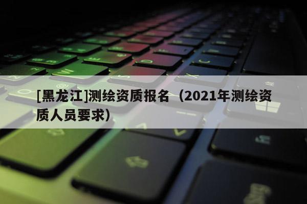 [黑龍江]測繪資質報名（2021年測繪資質人員要求）
