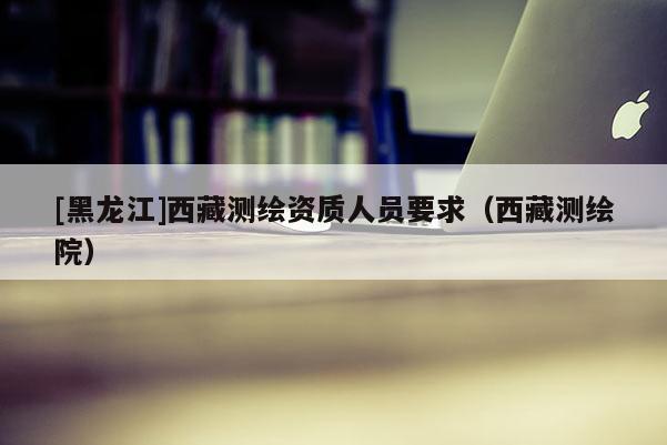 [黑龍江]西藏測繪資質人員要求（西藏測繪院）
